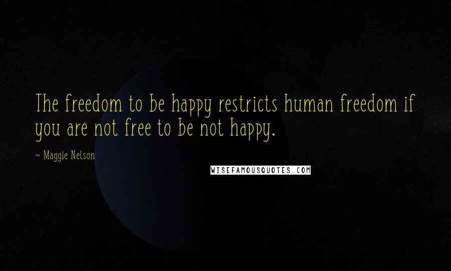 Maggie Nelson Quotes: The freedom to be happy restricts human freedom if you are not free to be not happy.