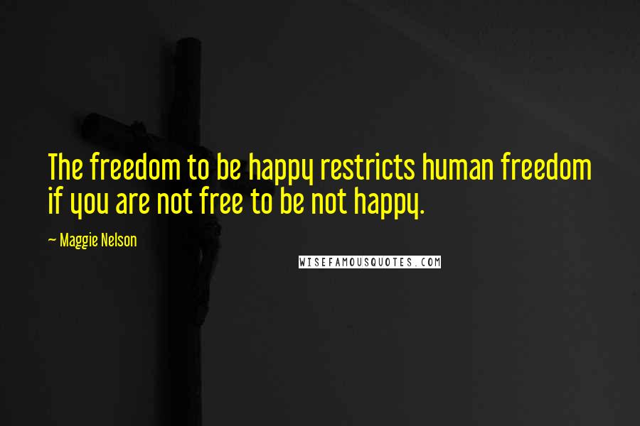 Maggie Nelson Quotes: The freedom to be happy restricts human freedom if you are not free to be not happy.