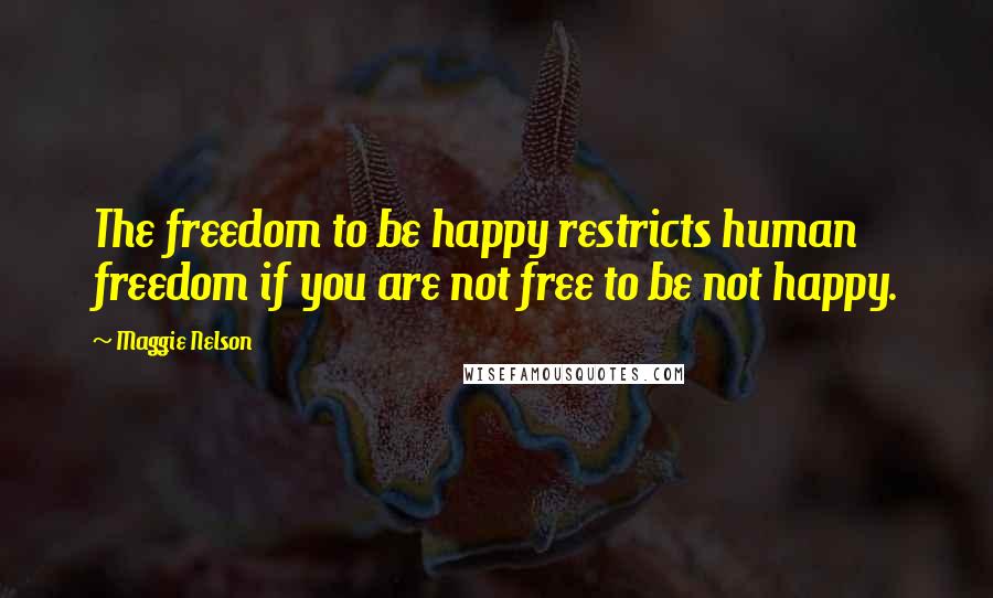 Maggie Nelson Quotes: The freedom to be happy restricts human freedom if you are not free to be not happy.