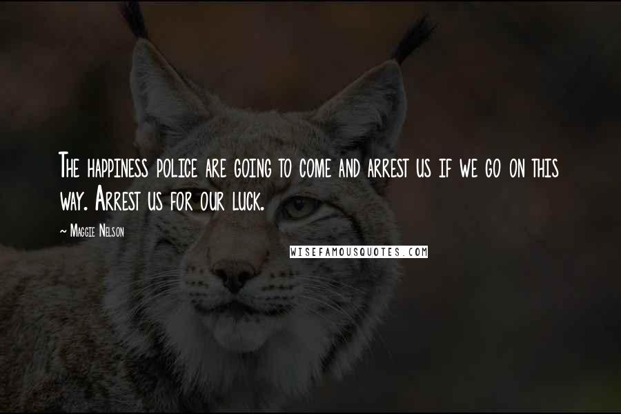 Maggie Nelson Quotes: The happiness police are going to come and arrest us if we go on this way. Arrest us for our luck.