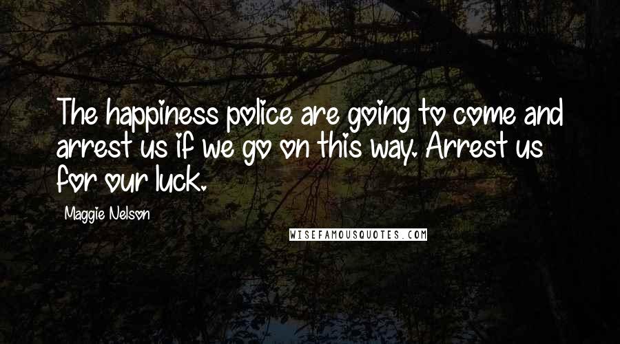 Maggie Nelson Quotes: The happiness police are going to come and arrest us if we go on this way. Arrest us for our luck.