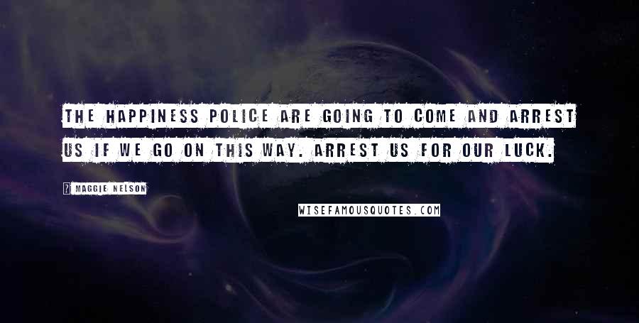 Maggie Nelson Quotes: The happiness police are going to come and arrest us if we go on this way. Arrest us for our luck.