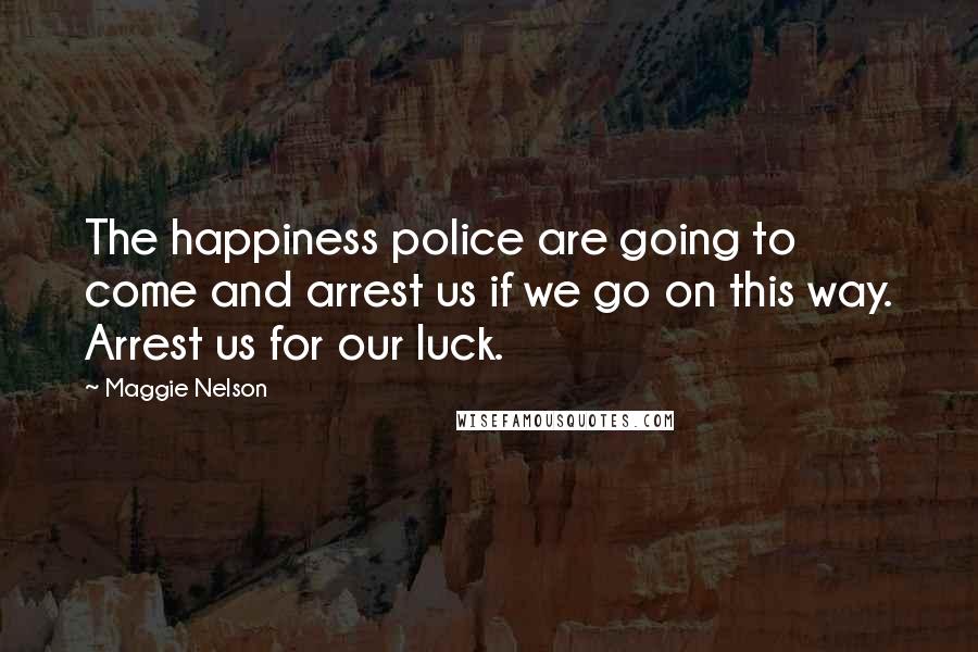 Maggie Nelson Quotes: The happiness police are going to come and arrest us if we go on this way. Arrest us for our luck.