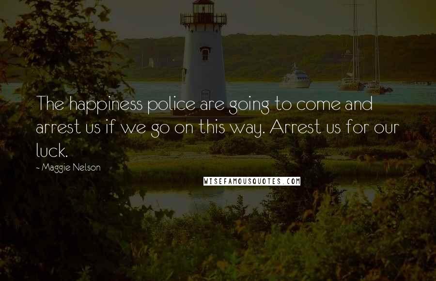 Maggie Nelson Quotes: The happiness police are going to come and arrest us if we go on this way. Arrest us for our luck.