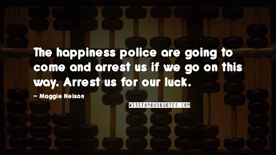 Maggie Nelson Quotes: The happiness police are going to come and arrest us if we go on this way. Arrest us for our luck.