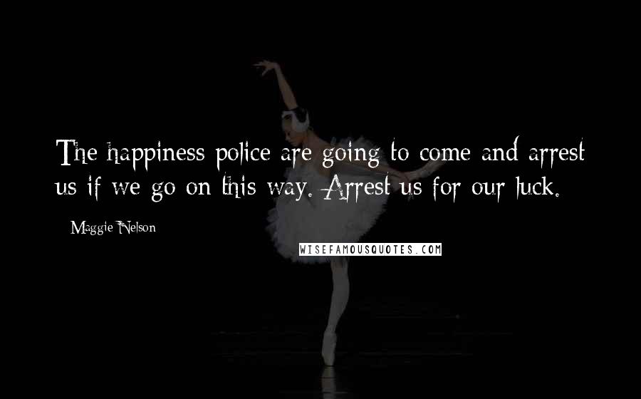 Maggie Nelson Quotes: The happiness police are going to come and arrest us if we go on this way. Arrest us for our luck.