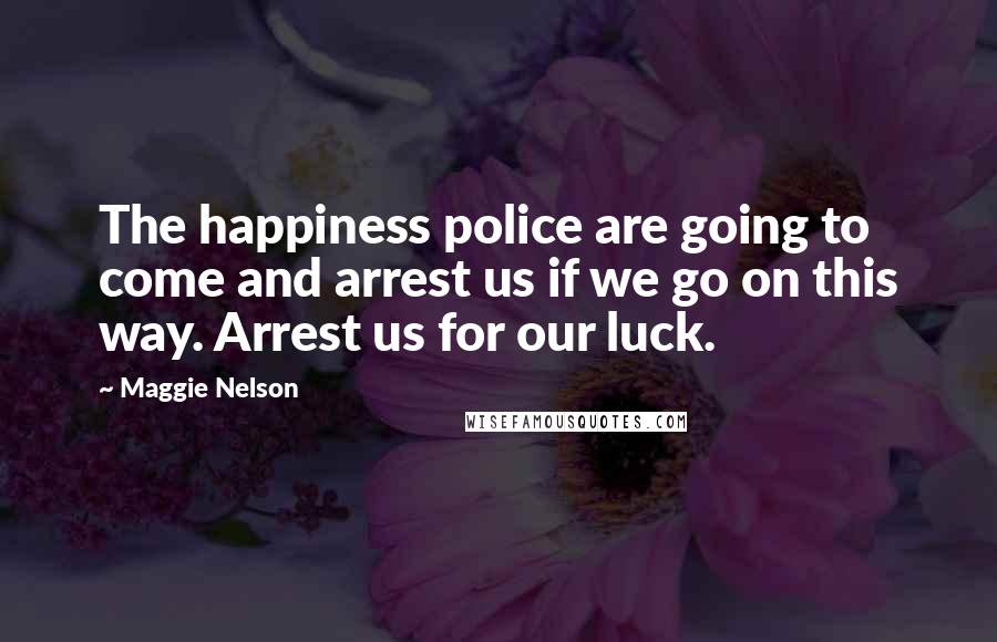 Maggie Nelson Quotes: The happiness police are going to come and arrest us if we go on this way. Arrest us for our luck.