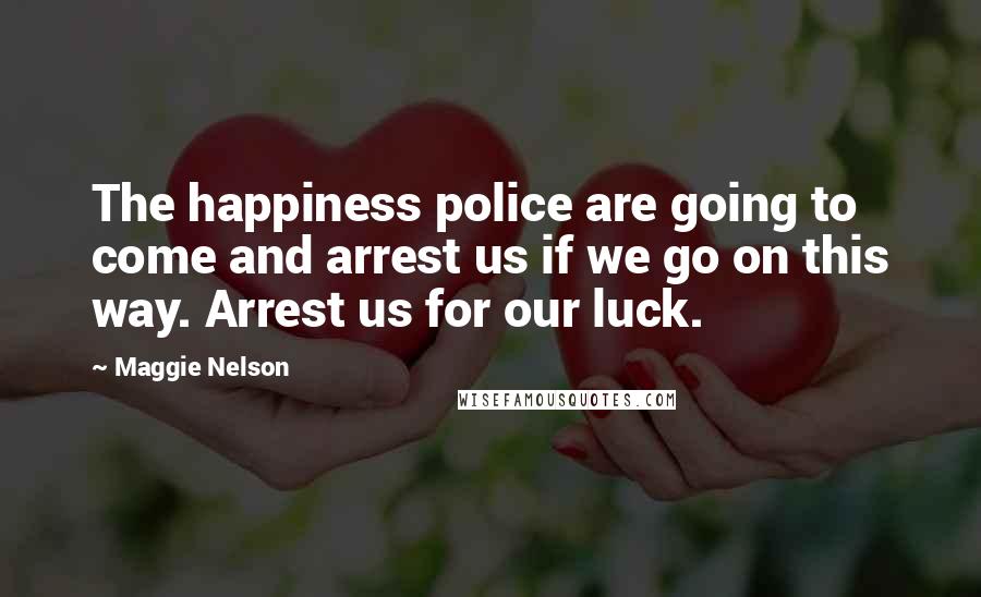 Maggie Nelson Quotes: The happiness police are going to come and arrest us if we go on this way. Arrest us for our luck.