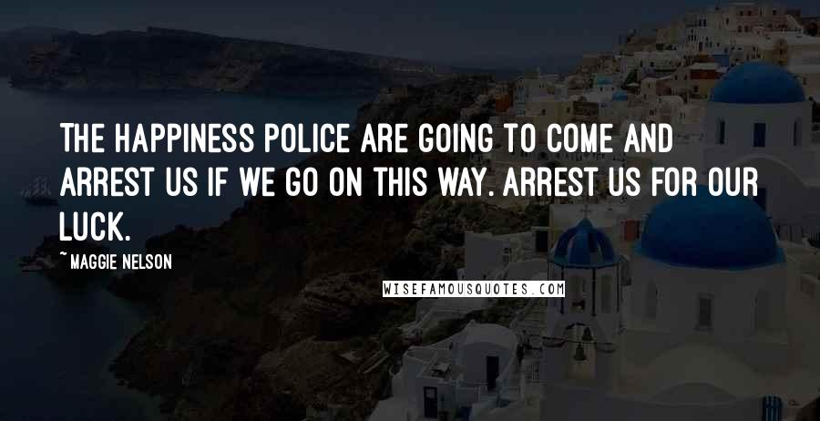 Maggie Nelson Quotes: The happiness police are going to come and arrest us if we go on this way. Arrest us for our luck.