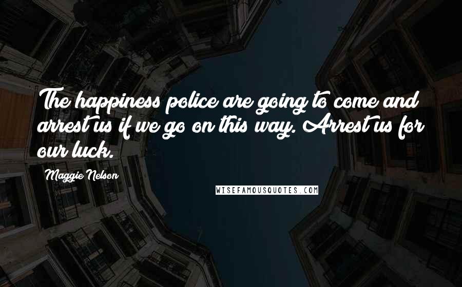 Maggie Nelson Quotes: The happiness police are going to come and arrest us if we go on this way. Arrest us for our luck.