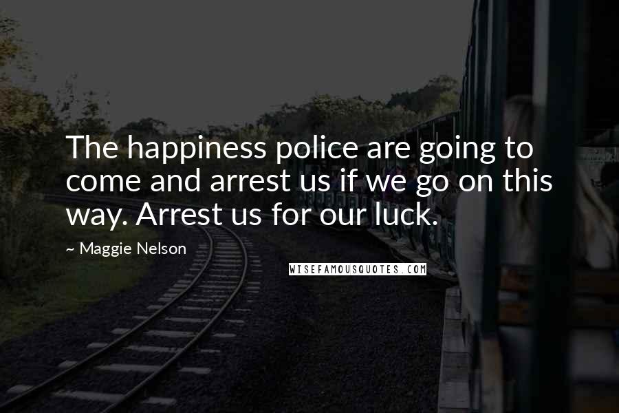 Maggie Nelson Quotes: The happiness police are going to come and arrest us if we go on this way. Arrest us for our luck.