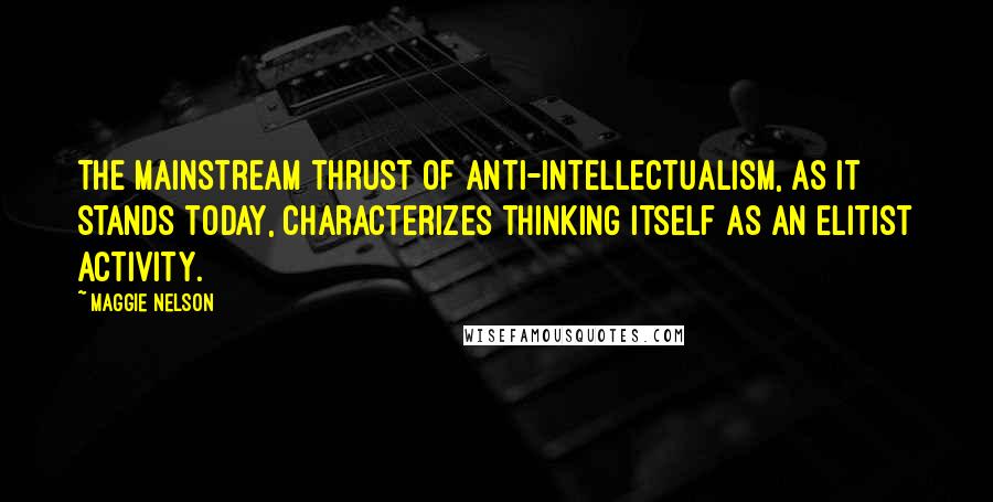 Maggie Nelson Quotes: The mainstream thrust of anti-intellectualism, as it stands today, characterizes thinking itself as an elitist activity.