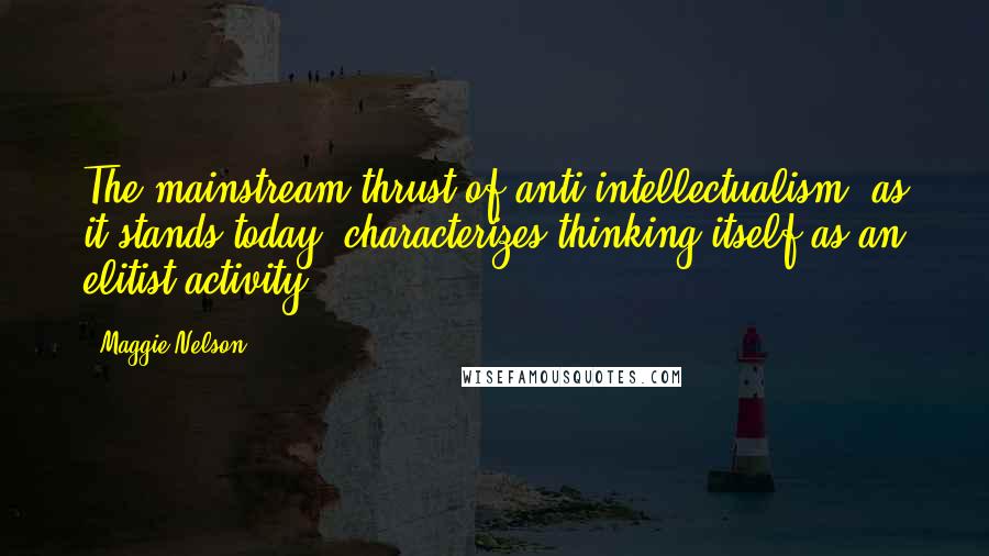 Maggie Nelson Quotes: The mainstream thrust of anti-intellectualism, as it stands today, characterizes thinking itself as an elitist activity.