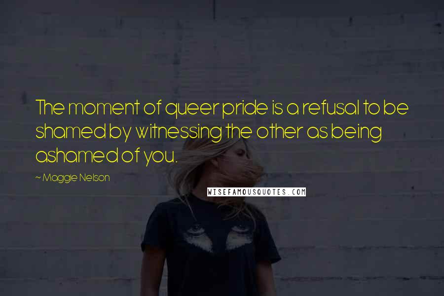 Maggie Nelson Quotes: The moment of queer pride is a refusal to be shamed by witnessing the other as being ashamed of you.