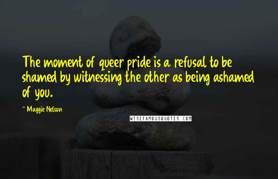Maggie Nelson Quotes: The moment of queer pride is a refusal to be shamed by witnessing the other as being ashamed of you.