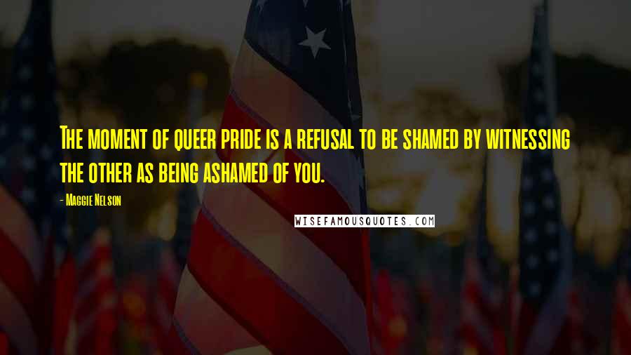 Maggie Nelson Quotes: The moment of queer pride is a refusal to be shamed by witnessing the other as being ashamed of you.