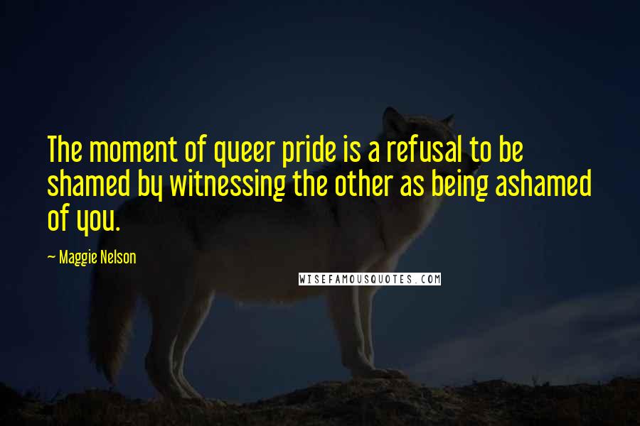 Maggie Nelson Quotes: The moment of queer pride is a refusal to be shamed by witnessing the other as being ashamed of you.