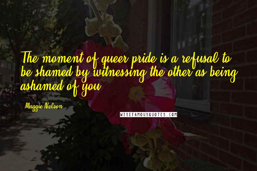 Maggie Nelson Quotes: The moment of queer pride is a refusal to be shamed by witnessing the other as being ashamed of you.