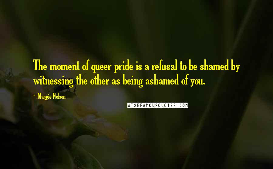 Maggie Nelson Quotes: The moment of queer pride is a refusal to be shamed by witnessing the other as being ashamed of you.