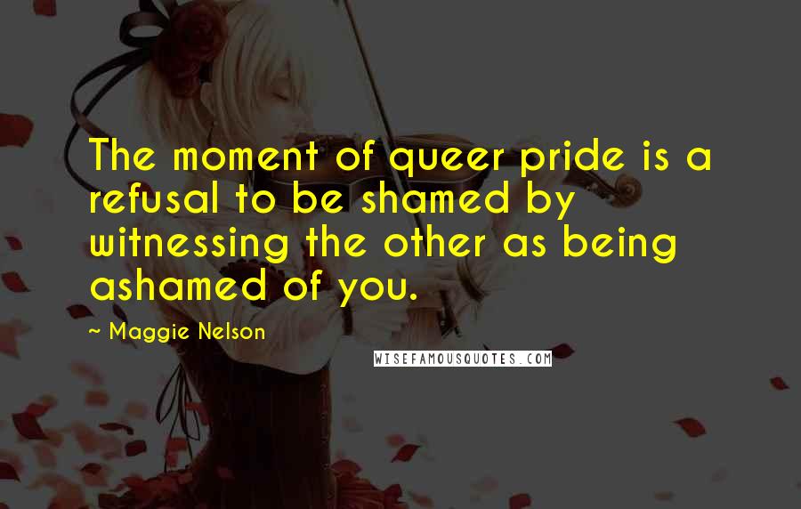 Maggie Nelson Quotes: The moment of queer pride is a refusal to be shamed by witnessing the other as being ashamed of you.