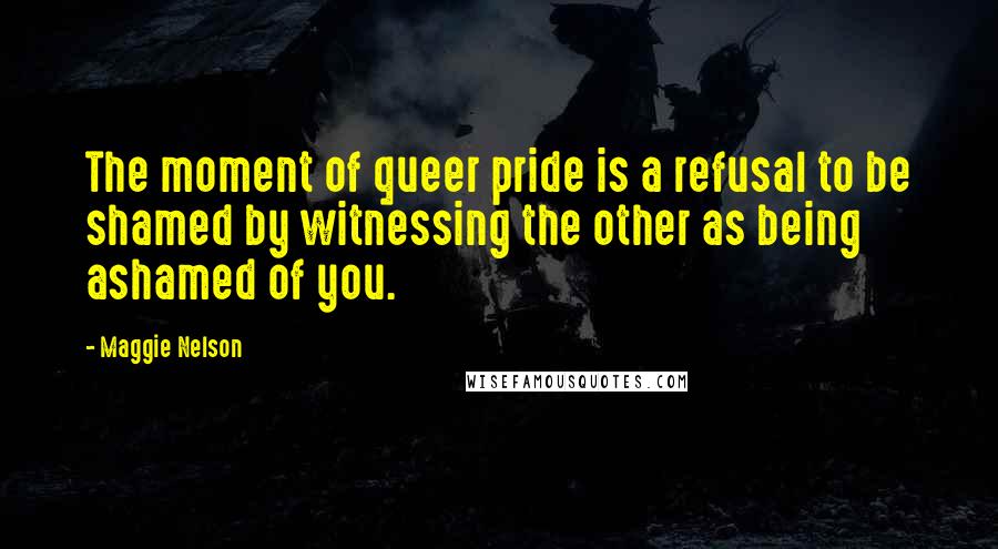 Maggie Nelson Quotes: The moment of queer pride is a refusal to be shamed by witnessing the other as being ashamed of you.