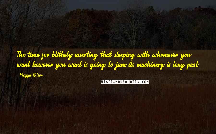 Maggie Nelson Quotes: The time for blithely asserting that sleeping with whomever you want however you want is going to jam its machinery is long past.