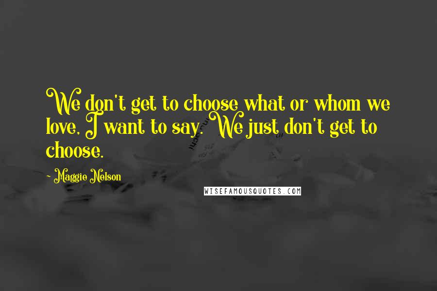 Maggie Nelson Quotes: We don't get to choose what or whom we love, I want to say. We just don't get to choose.