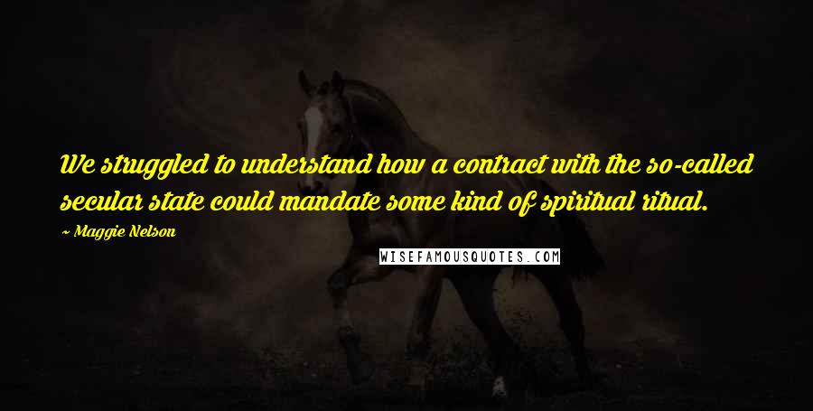 Maggie Nelson Quotes: We struggled to understand how a contract with the so-called secular state could mandate some kind of spiritual ritual.