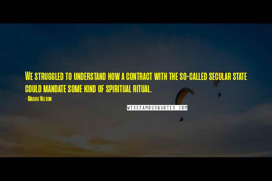 Maggie Nelson Quotes: We struggled to understand how a contract with the so-called secular state could mandate some kind of spiritual ritual.