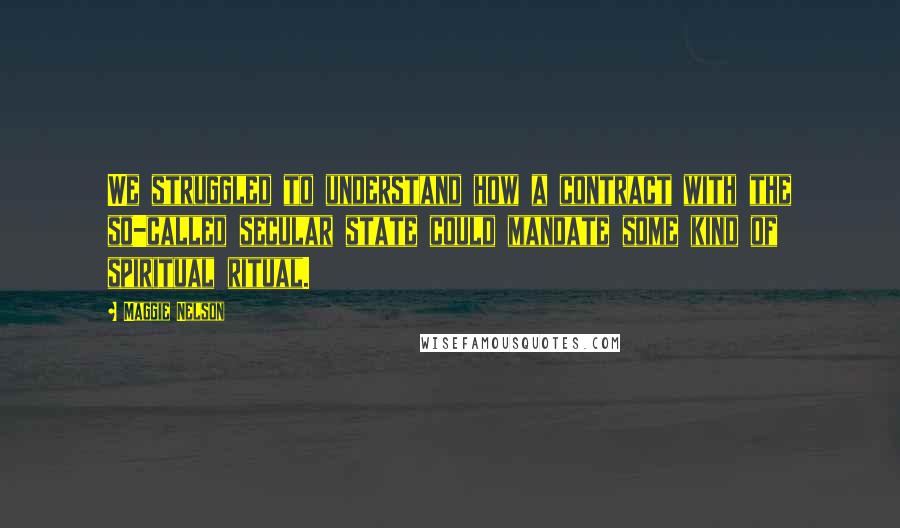 Maggie Nelson Quotes: We struggled to understand how a contract with the so-called secular state could mandate some kind of spiritual ritual.