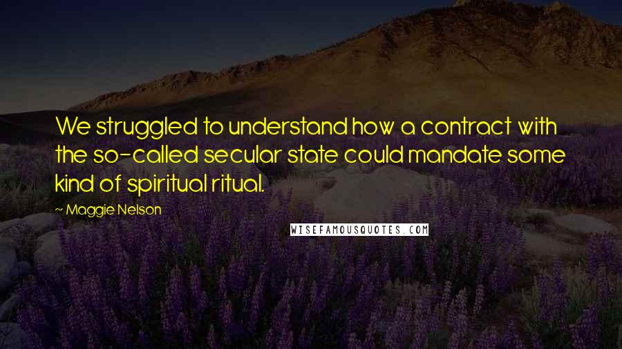 Maggie Nelson Quotes: We struggled to understand how a contract with the so-called secular state could mandate some kind of spiritual ritual.