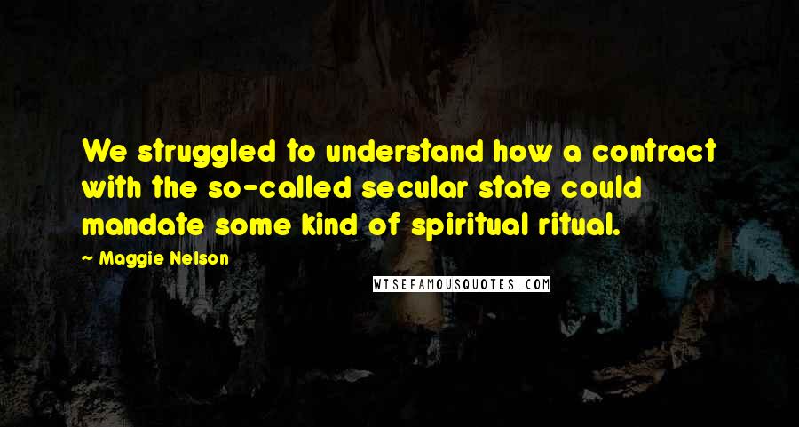 Maggie Nelson Quotes: We struggled to understand how a contract with the so-called secular state could mandate some kind of spiritual ritual.