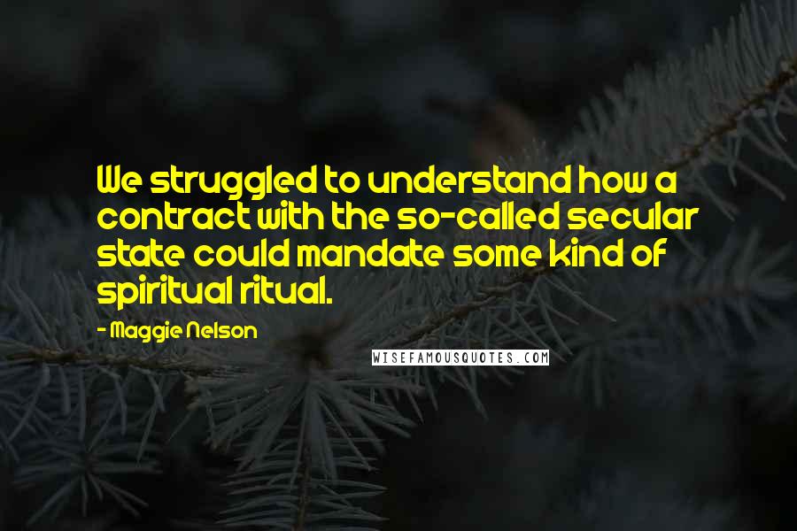 Maggie Nelson Quotes: We struggled to understand how a contract with the so-called secular state could mandate some kind of spiritual ritual.