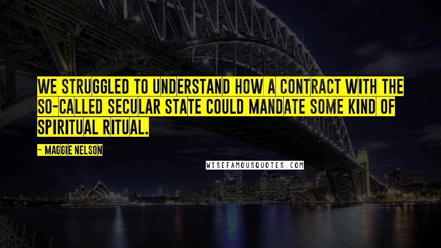 Maggie Nelson Quotes: We struggled to understand how a contract with the so-called secular state could mandate some kind of spiritual ritual.