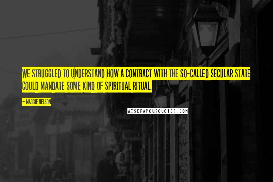 Maggie Nelson Quotes: We struggled to understand how a contract with the so-called secular state could mandate some kind of spiritual ritual.