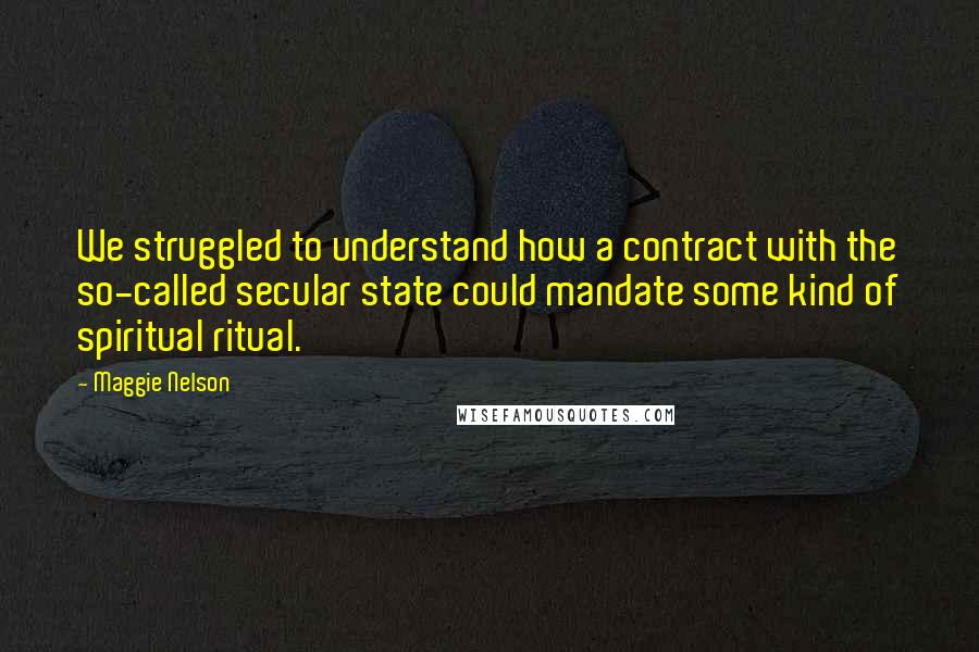 Maggie Nelson Quotes: We struggled to understand how a contract with the so-called secular state could mandate some kind of spiritual ritual.