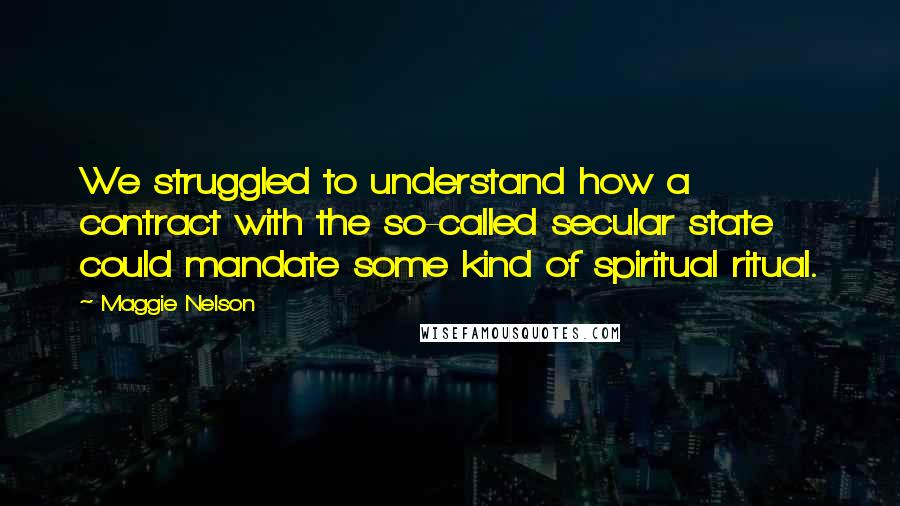 Maggie Nelson Quotes: We struggled to understand how a contract with the so-called secular state could mandate some kind of spiritual ritual.