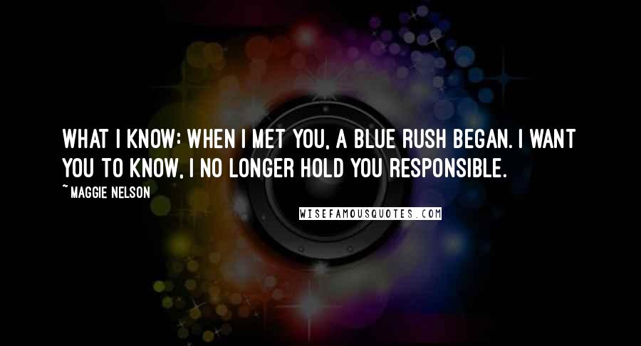 Maggie Nelson Quotes: What I know: when I met you, a blue rush began. I want you to know, I no longer hold you responsible.