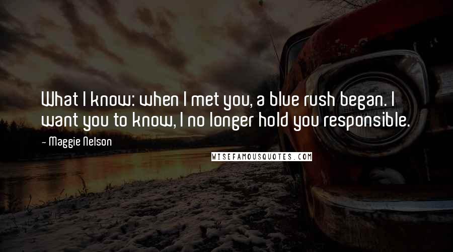 Maggie Nelson Quotes: What I know: when I met you, a blue rush began. I want you to know, I no longer hold you responsible.