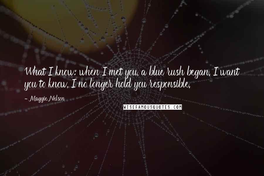 Maggie Nelson Quotes: What I know: when I met you, a blue rush began. I want you to know, I no longer hold you responsible.