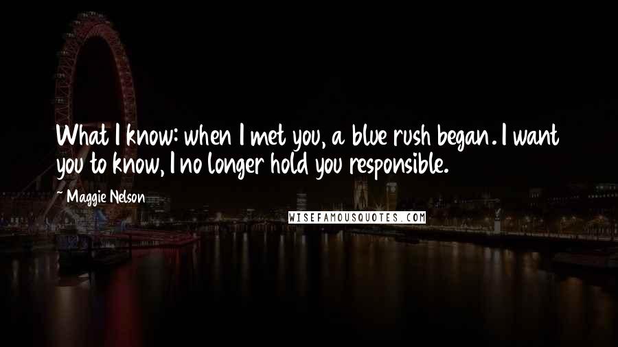 Maggie Nelson Quotes: What I know: when I met you, a blue rush began. I want you to know, I no longer hold you responsible.