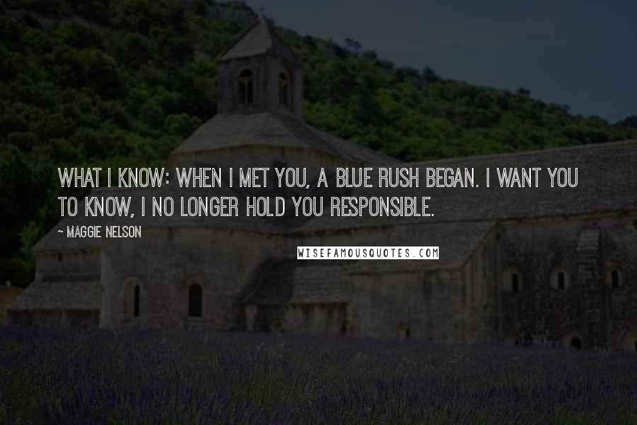 Maggie Nelson Quotes: What I know: when I met you, a blue rush began. I want you to know, I no longer hold you responsible.