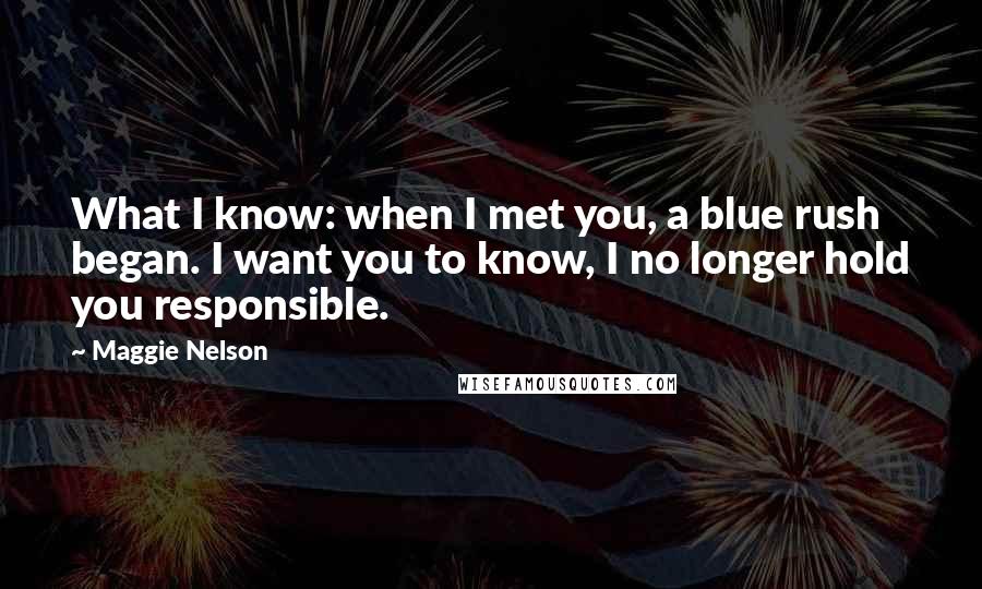 Maggie Nelson Quotes: What I know: when I met you, a blue rush began. I want you to know, I no longer hold you responsible.