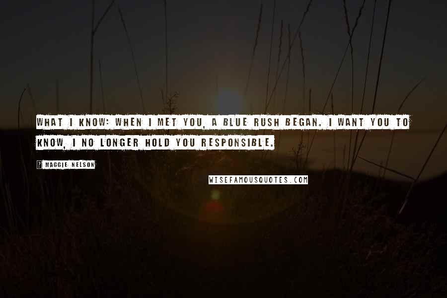 Maggie Nelson Quotes: What I know: when I met you, a blue rush began. I want you to know, I no longer hold you responsible.