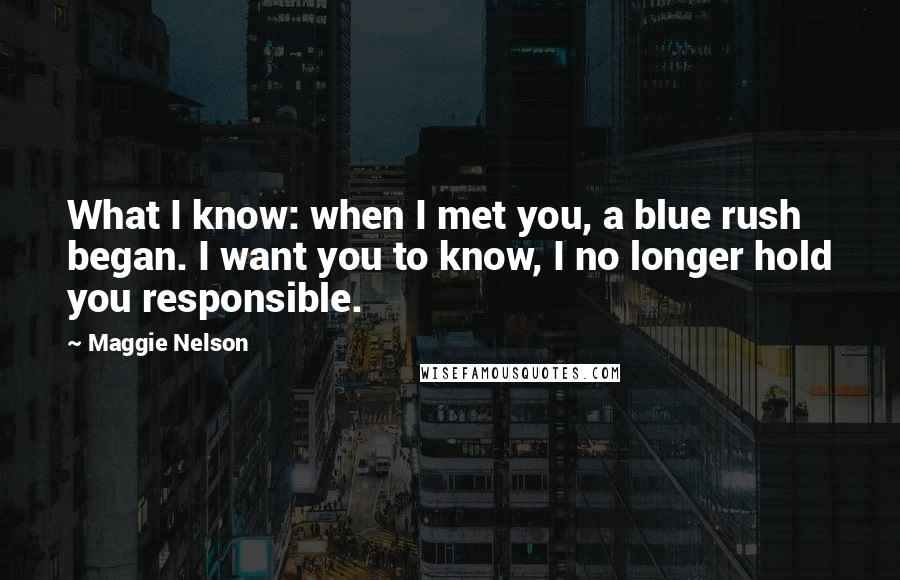 Maggie Nelson Quotes: What I know: when I met you, a blue rush began. I want you to know, I no longer hold you responsible.