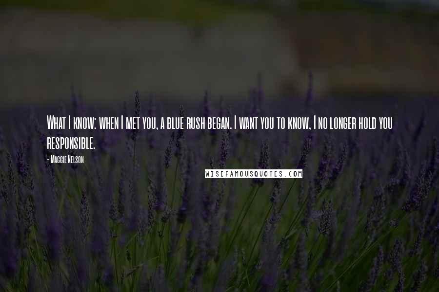 Maggie Nelson Quotes: What I know: when I met you, a blue rush began. I want you to know, I no longer hold you responsible.