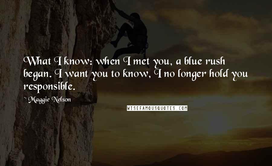 Maggie Nelson Quotes: What I know: when I met you, a blue rush began. I want you to know, I no longer hold you responsible.