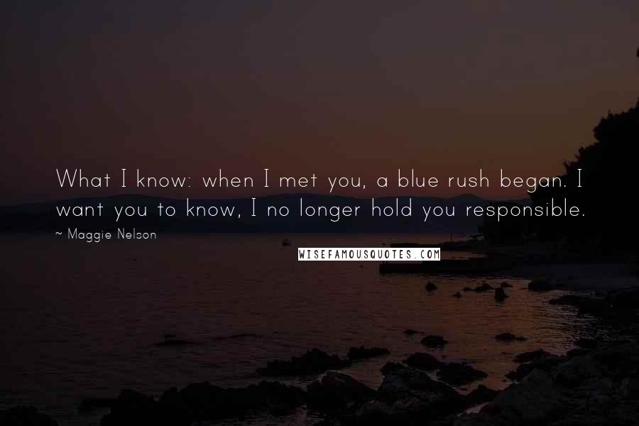 Maggie Nelson Quotes: What I know: when I met you, a blue rush began. I want you to know, I no longer hold you responsible.