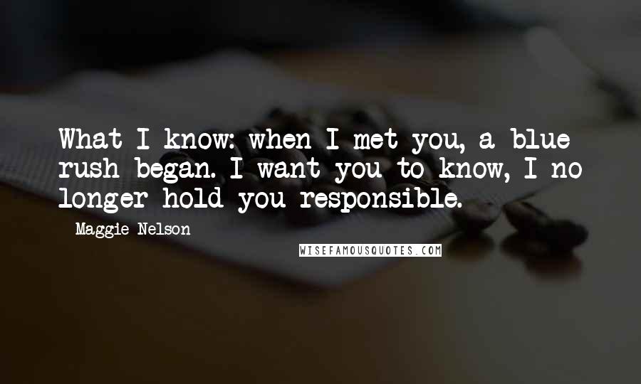 Maggie Nelson Quotes: What I know: when I met you, a blue rush began. I want you to know, I no longer hold you responsible.