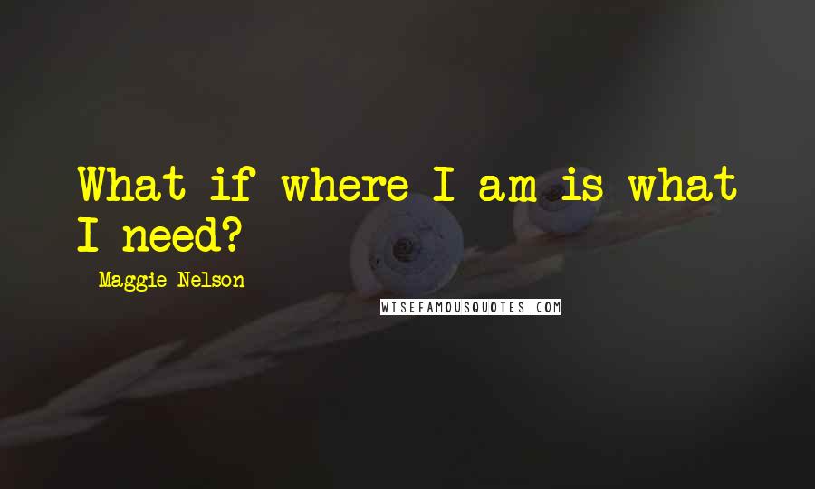 Maggie Nelson Quotes: What if where I am is what I need?